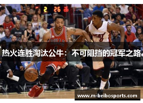 热火连胜淘汰公牛：不可阻挡的冠军之路