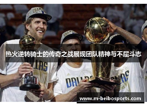 热火逆转骑士的传奇之战展现团队精神与不屈斗志